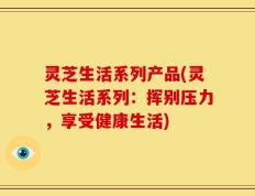 灵芝生活系列产品(灵芝生活系列：挥别压力，享受健康生活)