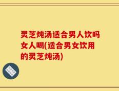 灵芝炖汤适合男人饮吗女人喝(适合男女饮用的灵芝炖汤)