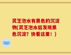 灵芝泡水有黑色的沉淀物(灵芝泡水后发现黑色沉淀？快看这里！)