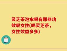 灵芝茶泡水喝有那些功效呢女性(喝灵芝茶，女性效益多多)