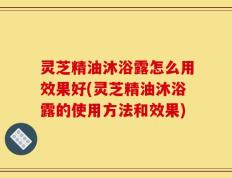 灵芝精油沐浴露怎么用效果好(灵芝精油沐浴露的使用方法和效果)