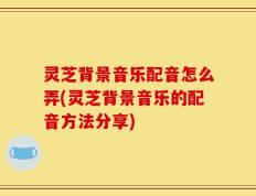 灵芝背景音乐配音怎么弄(灵芝背景音乐的配音方法分享)