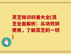 灵芝知识科普大全(灵芝全面解析：从功效到使用，了解灵芝的一切)