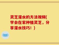 灵芝灌水的方法视频(学会在家种植灵芝，分享灌水技巧！)