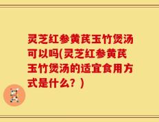 灵芝红参黄芪玉竹煲汤可以吗(灵芝红参黄芪玉竹煲汤的适宜食用方式是什么？)
