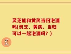 灵芝能和黄芪当归泡酒吗(灵芝、黄芪、当归可以一起泡酒吗？)