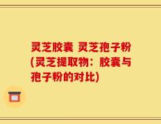 灵芝胶囊 灵芝孢子粉(灵芝提取物：胶囊与孢子粉的对比)