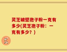 灵芝破壁孢子粉一克有多少(灵芝孢子粉：一克有多少？)