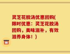 灵芝花胶汤优惠团购(限时优惠：灵芝花胶汤团购，美味滋补，有效滋养身体！)