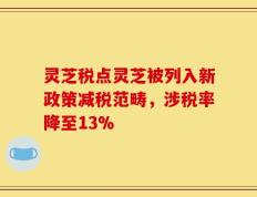 灵芝税点灵芝被列入新政策减税范畴，涉税率降至13%