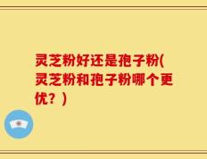 灵芝粉好还是孢子粉(灵芝粉和孢子粉哪个更优？)