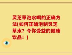 灵芝草泡水喝的正确方法(如何正确泡制灵芝草水？令你受益的健康饮品！)