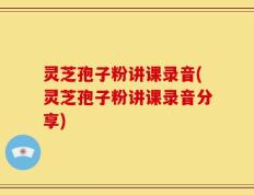 灵芝孢子粉讲课录音(灵芝孢子粉讲课录音分享)