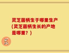 灵芝菌柄生于哪里生产(灵芝菌柄生长的产地是哪里？)