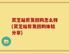 灵芝站剪发团购怎么样(灵芝站剪发团购体验分享)