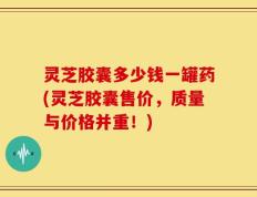 灵芝胶囊多少钱一罐药(灵芝胶囊售价，质量与价格并重！)