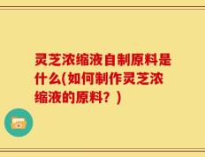 灵芝浓缩液自制原料是什么(如何制作灵芝浓缩液的原料？)