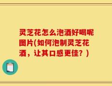 灵芝花怎么泡酒好喝呢图片(如何泡制灵芝花酒，让其口感更佳？)