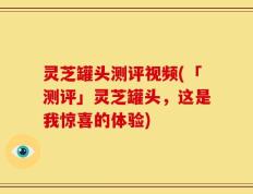 灵芝罐头测评视频(「测评」灵芝罐头，这是我惊喜的体验)