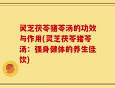 灵芝茯苓猪苓汤的功效与作用(灵芝茯苓猪苓汤：强身健体的养生佳饮)