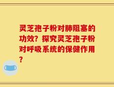 灵芝孢子粉对肺阻塞的功效？探究灵芝孢子粉对呼吸系统的保健作用？