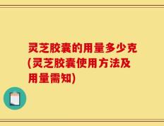 灵芝胶囊的用量多少克(灵芝胶囊使用方法及用量需知)