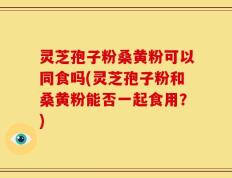 灵芝孢子粉桑黄粉可以同食吗(灵芝孢子粉和桑黄粉能否一起食用？)