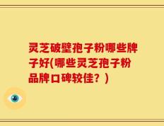 灵芝破壁孢子粉哪些牌子好(哪些灵芝孢子粉品牌口碑较佳？)