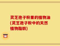 灵芝孢子粉里的植物油(灵芝孢子粉中的天然植物脂肪)