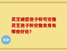 灵芝破壁孢子粉可空腹灵芝孢子粉空腹食用有哪些好处？