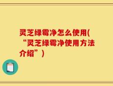 灵芝绿霉净怎么使用(“灵芝绿霉净使用方法介绍”)