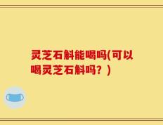 灵芝石斛能喝吗(可以喝灵芝石斛吗？)