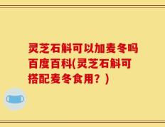 灵芝石斛可以加麦冬吗百度百科(灵芝石斛可搭配麦冬食用？)