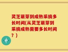灵芝萌芽到成熟采摘多长时间(从灵芝萌芽到采摘成熟需要多长时间？)