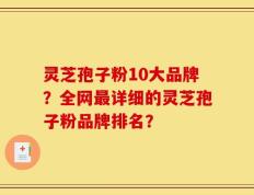 灵芝孢子粉10大品牌？全网最详细的灵芝孢子粉品牌排名？