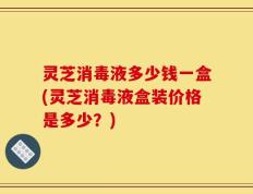 灵芝消毒液多少钱一盒(灵芝消毒液盒装价格是多少？)