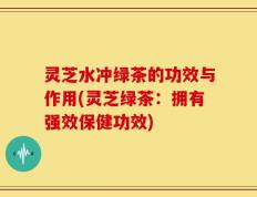 灵芝水冲绿茶的功效与作用(灵芝绿茶：拥有强效保健功效)