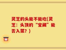灵芝的头能不能吃(灵芝：头顶的“宝藏”能否入菜？)