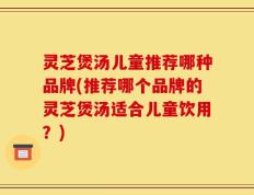 灵芝煲汤儿童推荐哪种品牌(推荐哪个品牌的灵芝煲汤适合儿童饮用？)