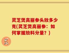 灵芝煲高丽参头放多少克(灵芝煲高丽参：如何掌握放料分量？)