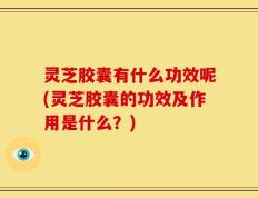 灵芝胶囊有什么功效呢(灵芝胶囊的功效及作用是什么？)