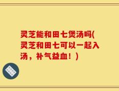 灵芝能和田七煲汤吗(灵芝和田七可以一起入汤，补气益血！)