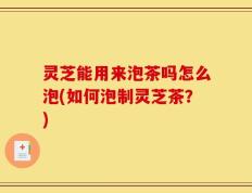 灵芝能用来泡茶吗怎么泡(如何泡制灵芝茶？)