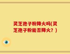 灵芝孢子粉降火吗(灵芝孢子粉能否降火？)