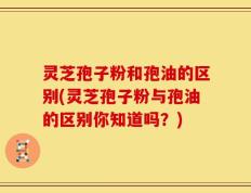 灵芝孢子粉和孢油的区别(灵芝孢子粉与孢油的区别你知道吗？)