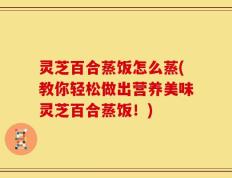 灵芝百合蒸饭怎么蒸(教你轻松做出营养美味灵芝百合蒸饭！)