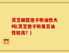 灵芝破壁孢子粉油性大吗(灵芝孢子粉是否油性较高？)