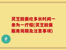 灵芝胶囊吃多长时间一条为一疗程(灵芝胶囊服用周期及注意事项)