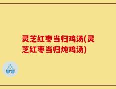 灵芝红枣当归鸡汤(灵芝红枣当归炖鸡汤)