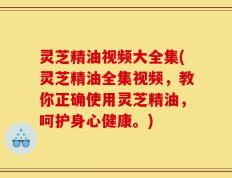 灵芝精油视频大全集(灵芝精油全集视频，教你正确使用灵芝精油，呵护身心健康。)
